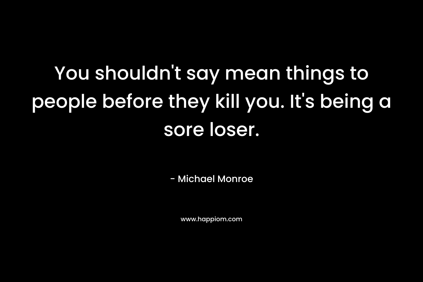 You shouldn’t say mean things to people before they kill you. It’s being a sore loser. – Michael Monroe