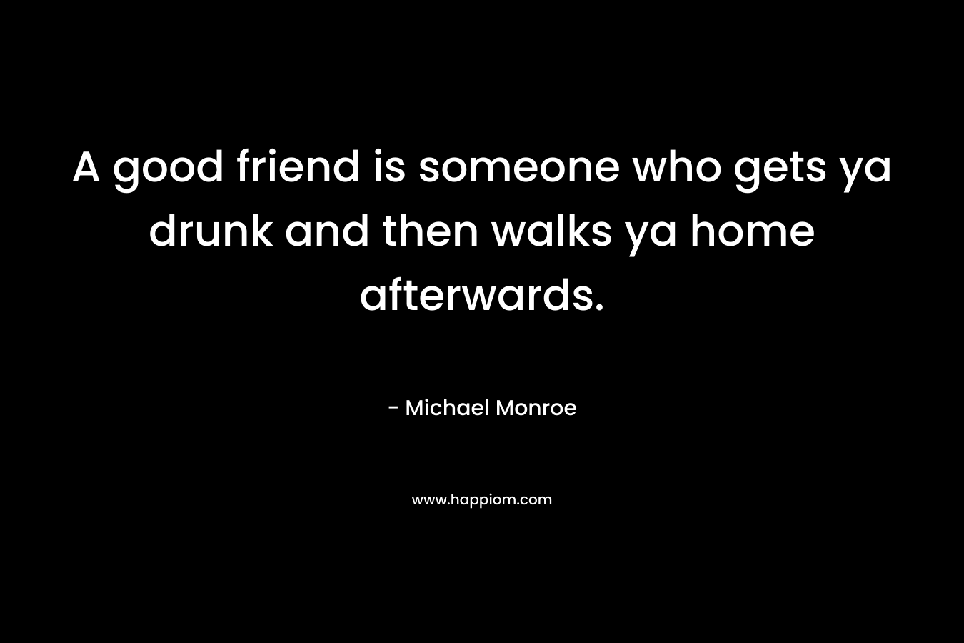 A good friend is someone who gets ya drunk and then walks ya home afterwards. – Michael Monroe