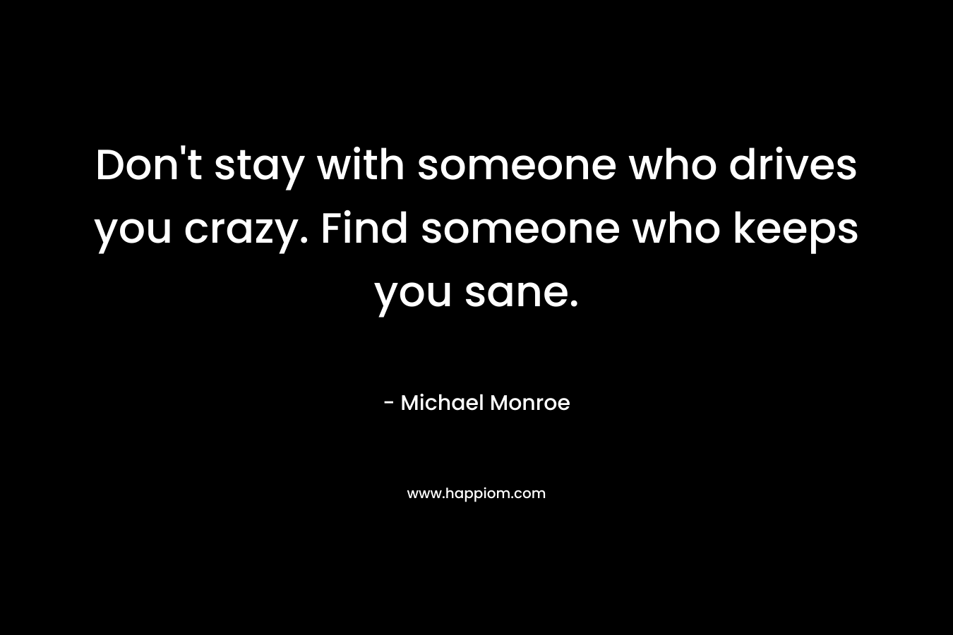 Don’t stay with someone who drives you crazy. Find someone who keeps you sane. – Michael Monroe