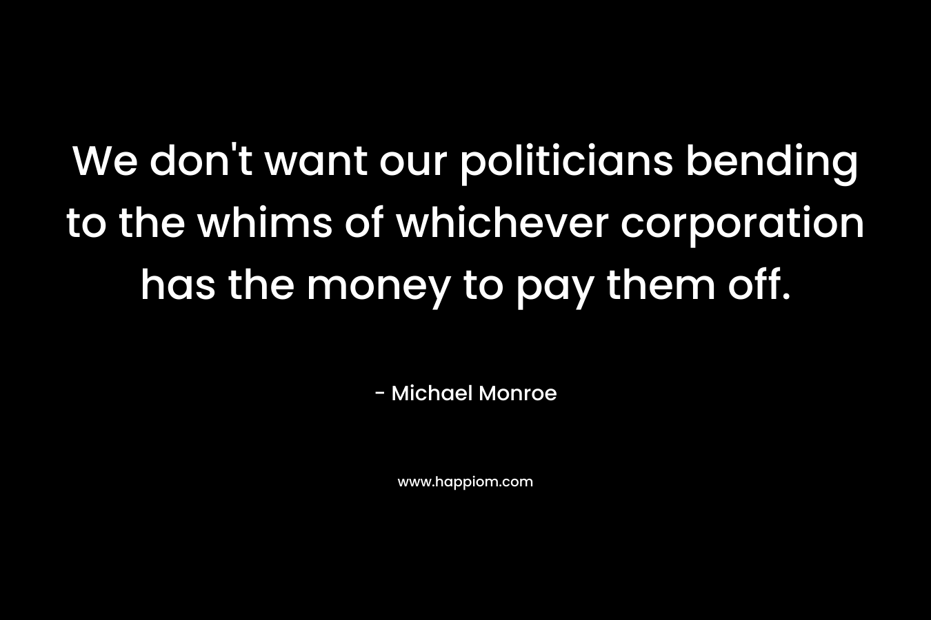 We don’t want our politicians bending to the whims of whichever corporation has the money to pay them off. – Michael Monroe