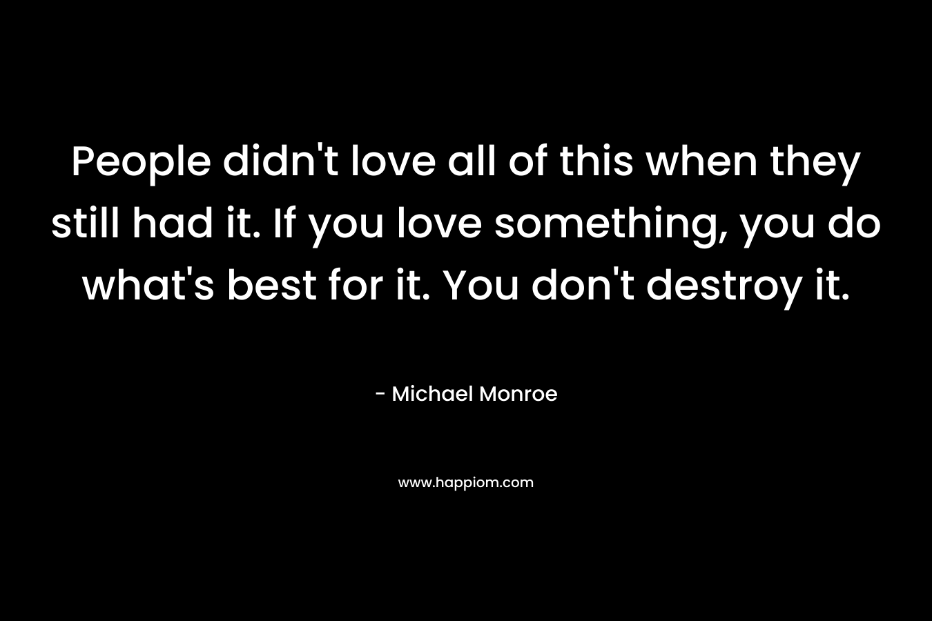 People didn’t love all of this when they still had it. If you love something, you do what’s best for it. You don’t destroy it. – Michael Monroe