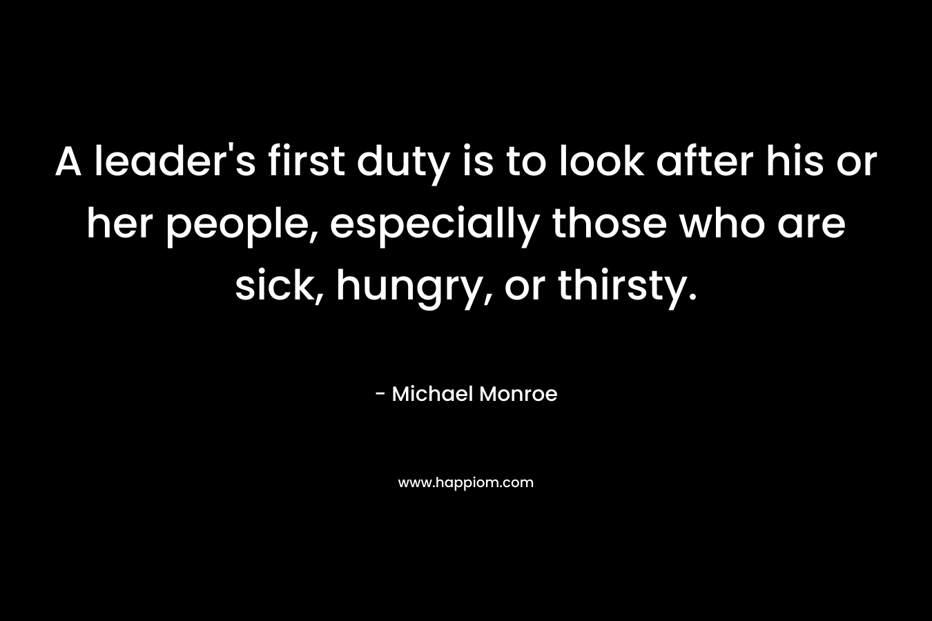 A leader’s first duty is to look after his or her people, especially those who are sick, hungry, or thirsty. – Michael Monroe