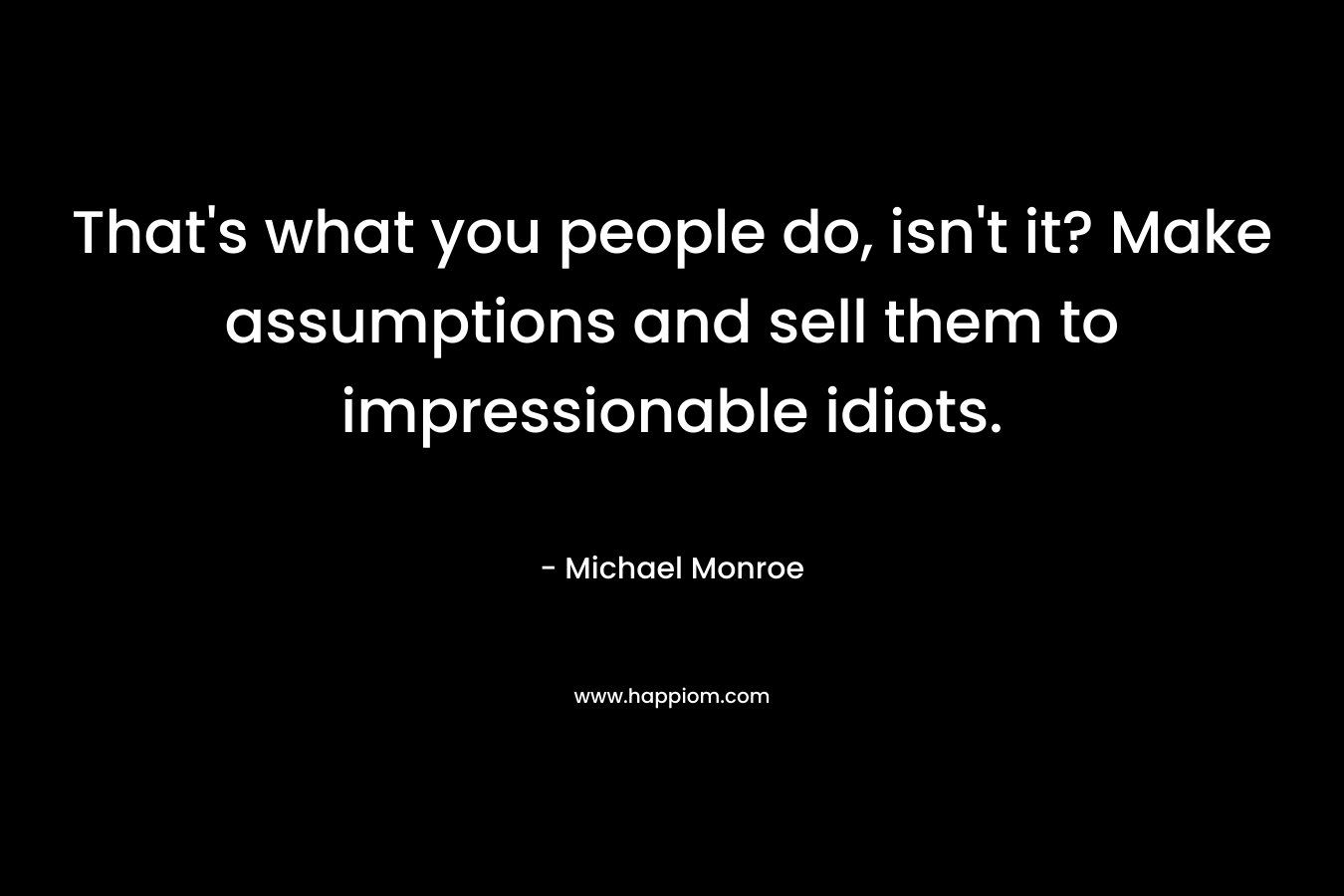That’s what you people do, isn’t it? Make assumptions and sell them to impressionable idiots. – Michael Monroe