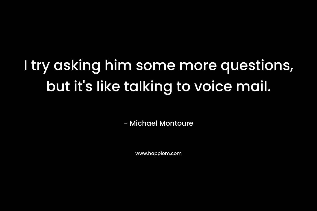I try asking him some more questions, but it’s like talking to voice mail. – Michael Montoure