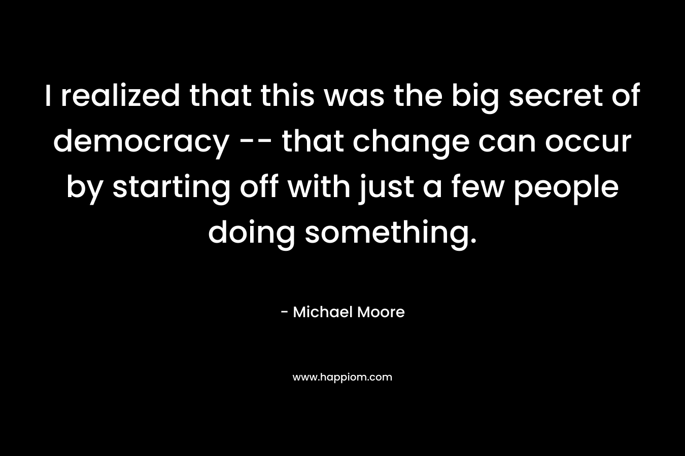 I realized that this was the big secret of democracy — that change can occur by starting off with just a few people doing something. – Michael Moore