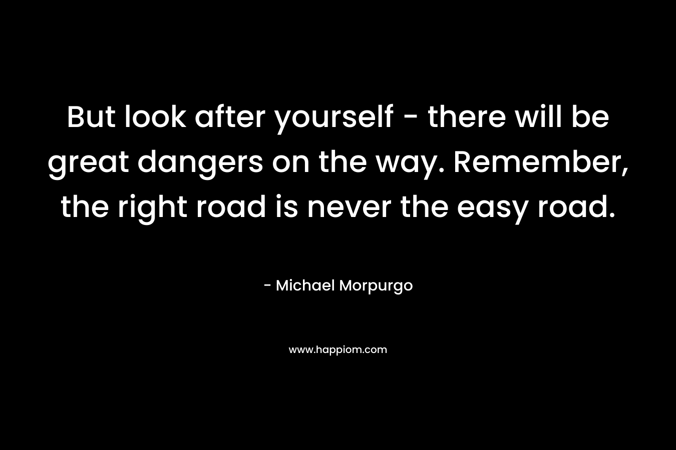 But look after yourself – there will be great dangers on the way. Remember, the right road is never the easy road. – Michael Morpurgo