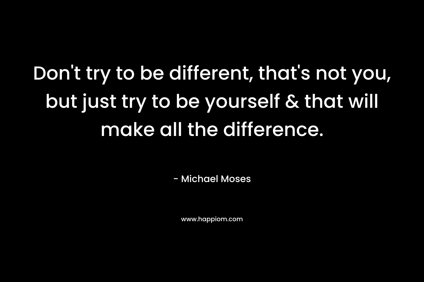 Don't try to be different, that's not you, but just try to be yourself & that will make all the difference.