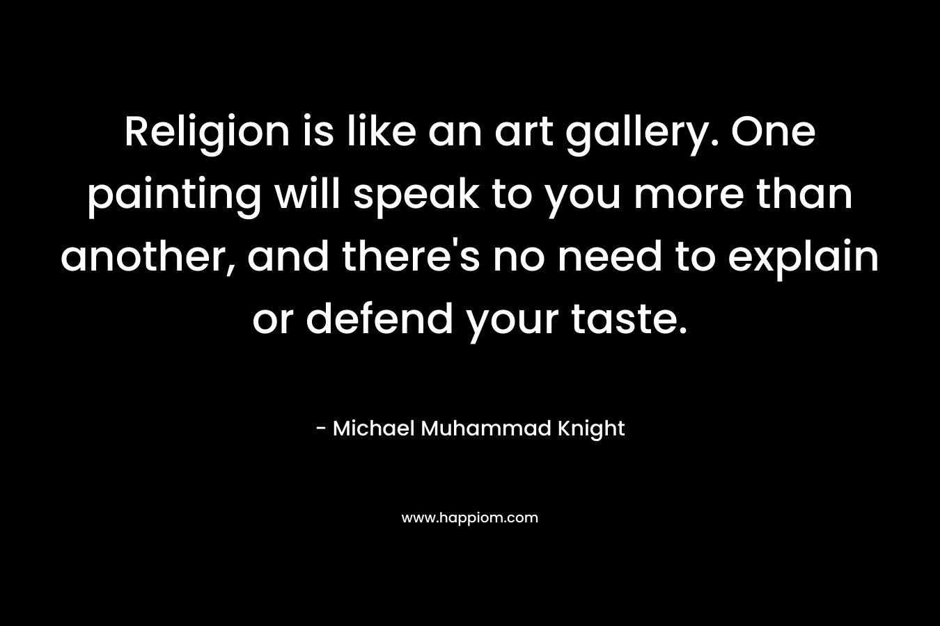 Religion is like an art gallery. One painting will speak to you more than another, and there’s no need to explain or defend your taste. – Michael Muhammad Knight