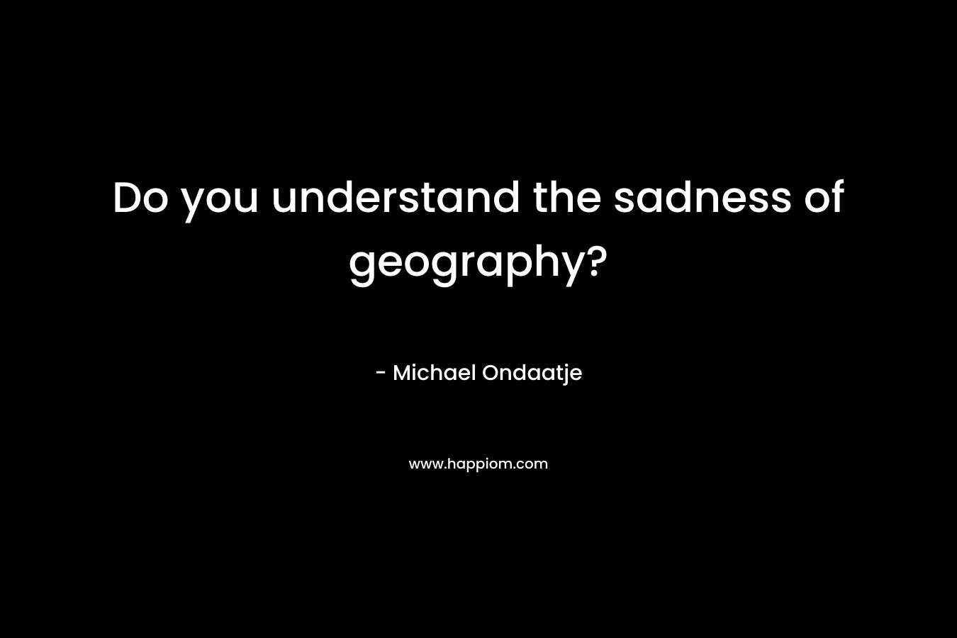 Do you understand the sadness of geography?