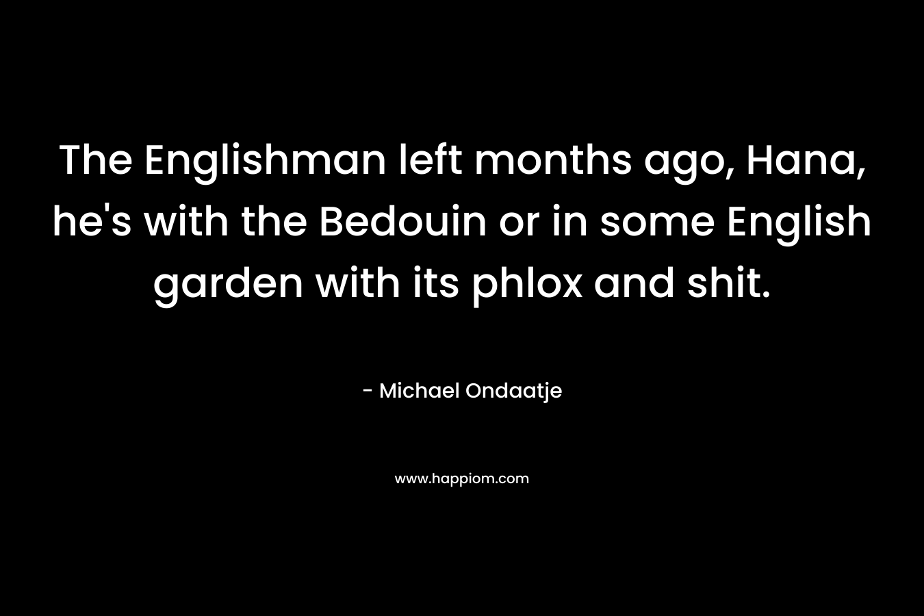 The Englishman left months ago, Hana, he’s with the Bedouin or in some English garden with its phlox and shit. – Michael Ondaatje