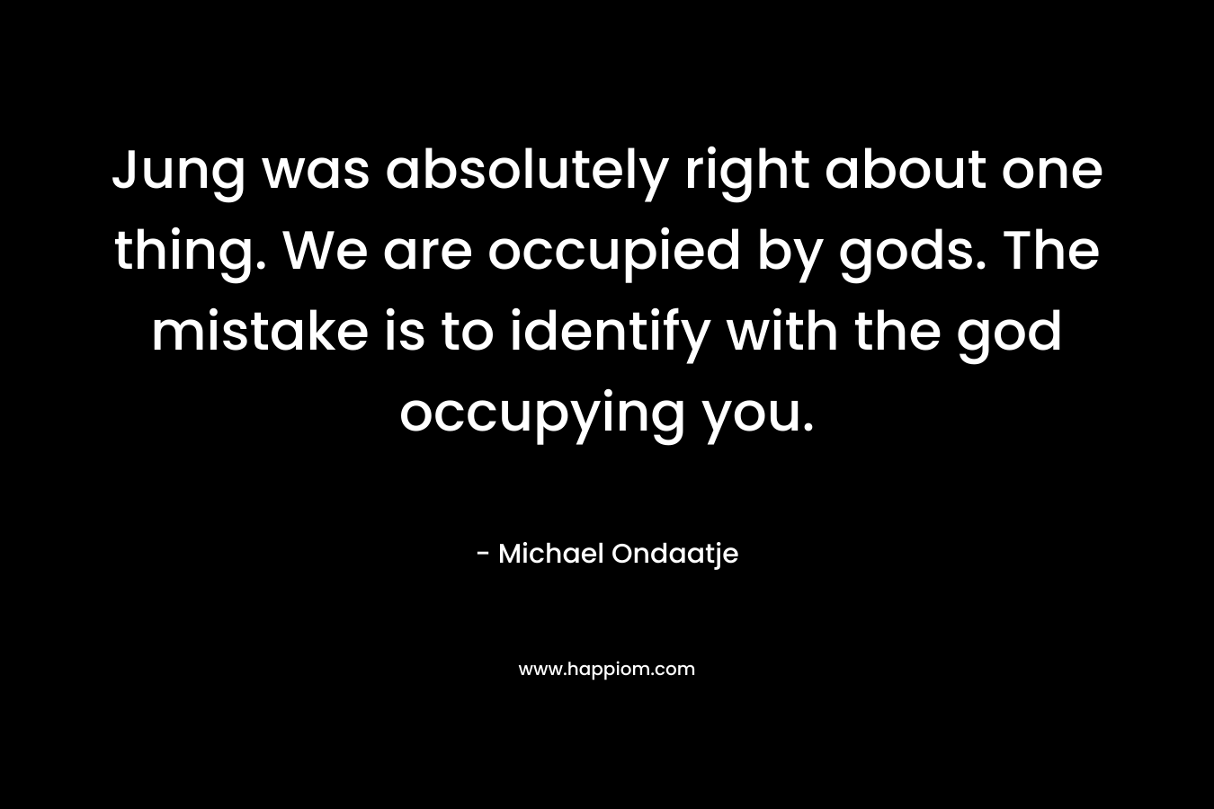 Jung was absolutely right about one thing. We are occupied by gods. The mistake is to identify with the god occupying you. – Michael Ondaatje