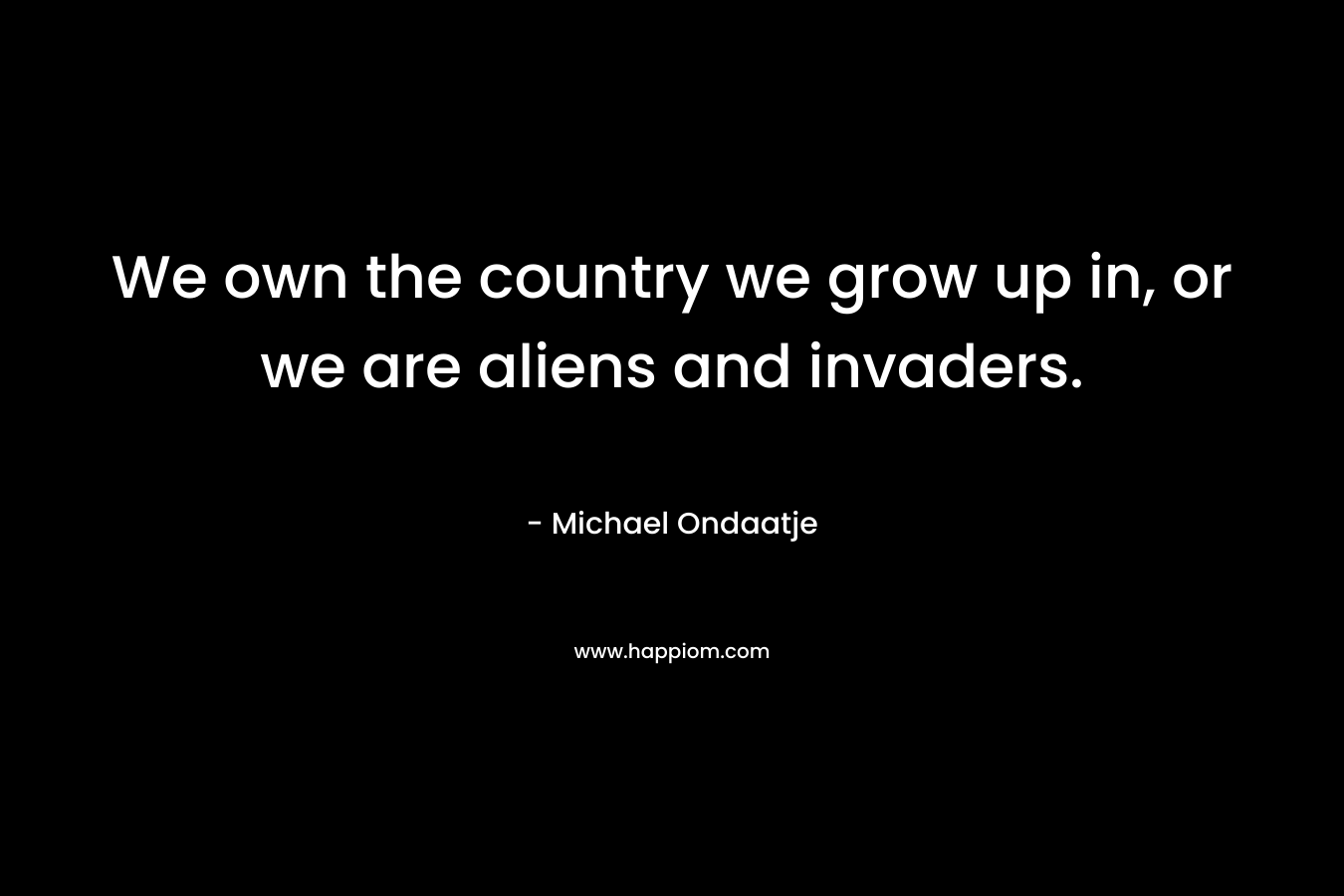 We own the country we grow up in, or we are aliens and invaders. – Michael Ondaatje