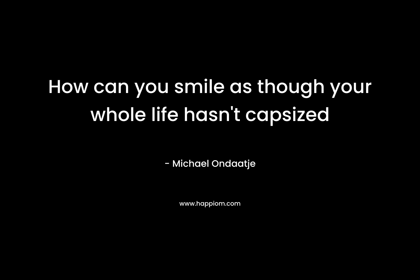 How can you smile as though your whole life hasn’t capsized – Michael Ondaatje