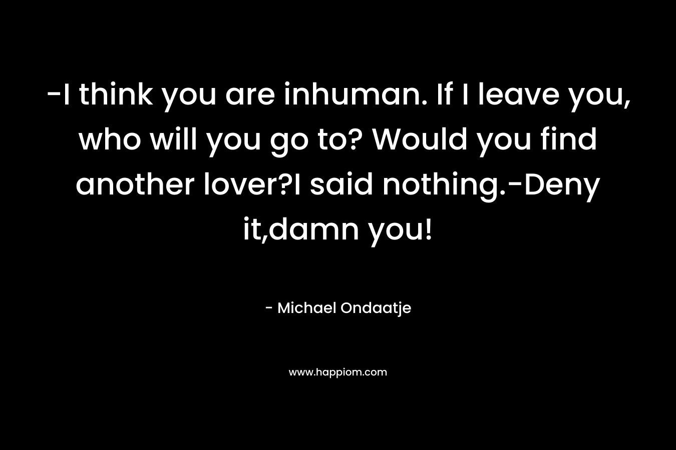 -I think you are inhuman. If I leave you, who will you go to? Would you find another lover?I said nothing.-Deny it,damn you! – Michael Ondaatje