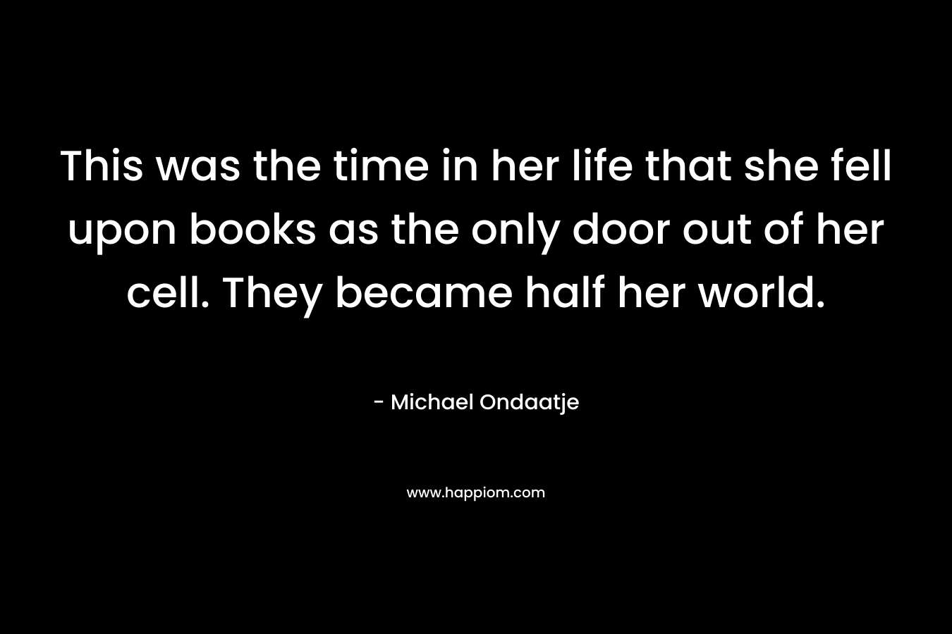 This was the time in her life that she fell upon books as the only door out of her cell. They became half her world.
