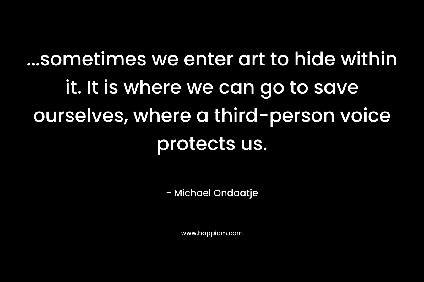 …sometimes we enter art to hide within it. It is where we can go to save ourselves, where a third-person voice protects us. – Michael Ondaatje
