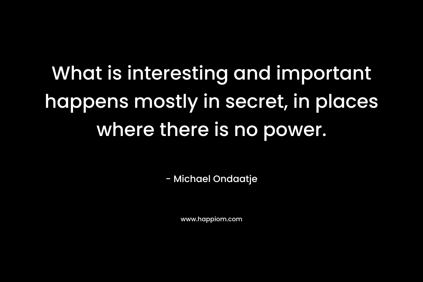 What is interesting and important happens mostly in secret, in places where there is no power. – Michael Ondaatje