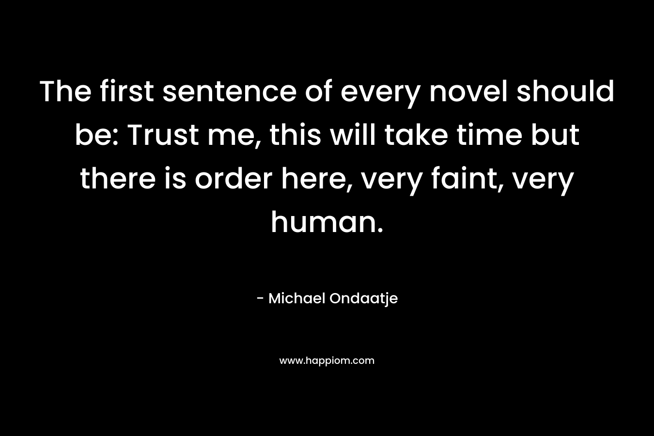 The first sentence of every novel should be: Trust me, this will take time but there is order here, very faint, very human.
