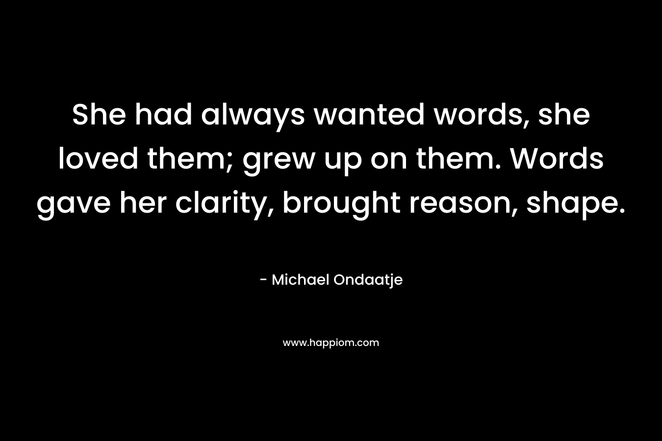She had always wanted words, she loved them; grew up on them. Words gave her clarity, brought reason, shape. – Michael Ondaatje
