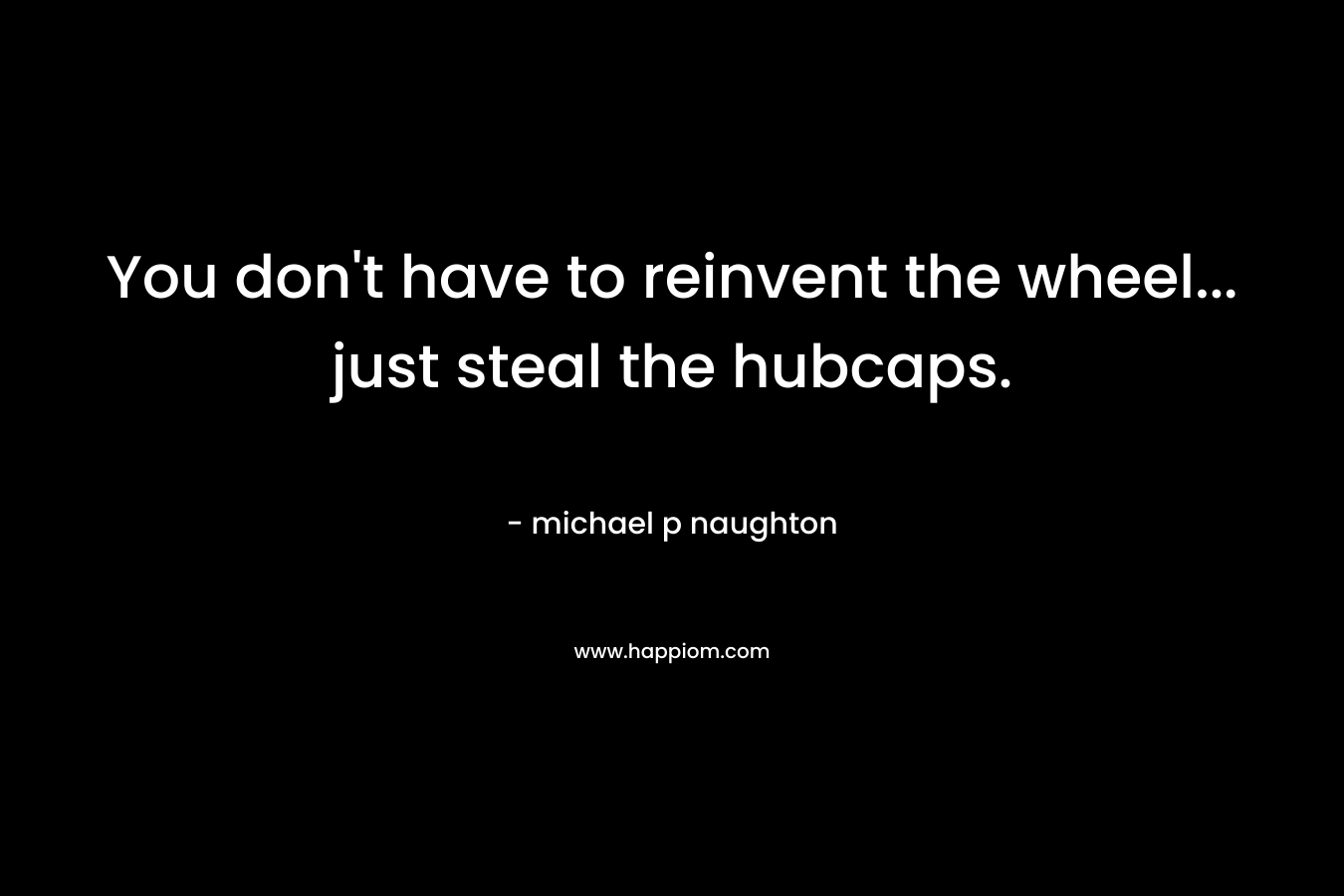 You don’t have to reinvent the wheel… just steal the hubcaps. – michael p naughton