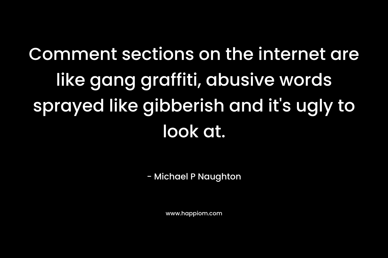 Comment sections on the internet are like gang graffiti, abusive words sprayed like gibberish and it’s ugly to look at. – Michael P Naughton