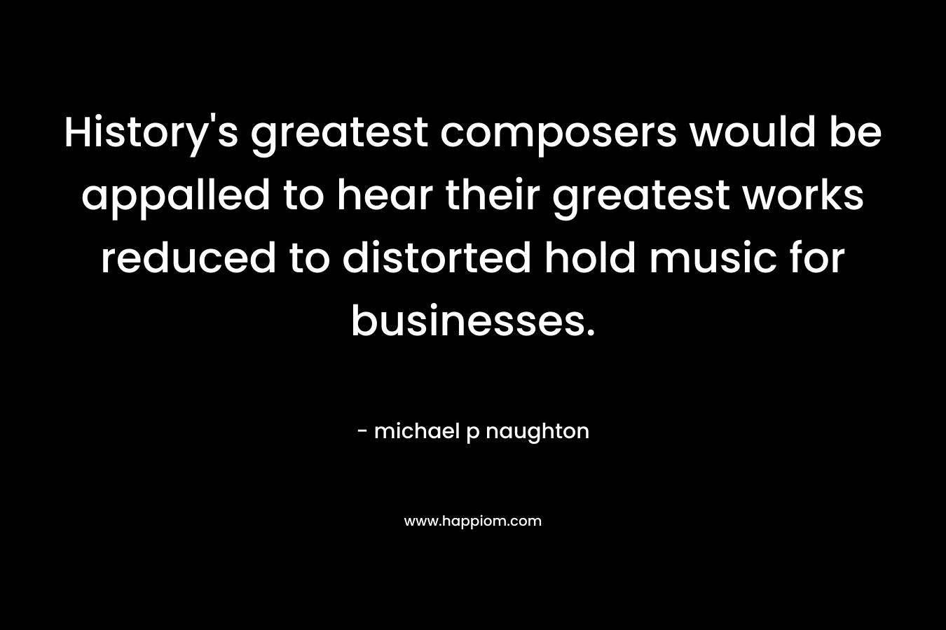History’s greatest composers would be appalled to hear their greatest works reduced to distorted hold music for businesses. – michael p naughton