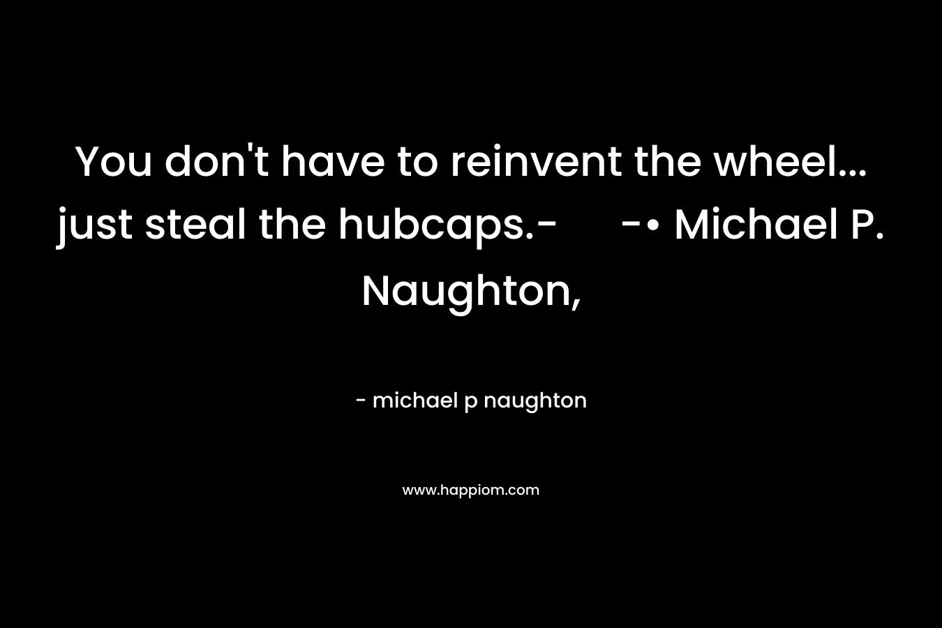 You don’t have to reinvent the wheel… just steal the hubcaps.- -• Michael P. Naughton, – michael p naughton