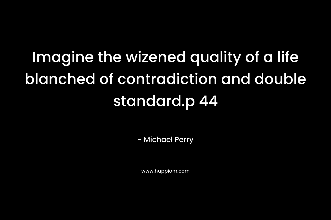 Imagine the wizened quality of a life blanched of contradiction and double standard.p 44 – Michael Perry