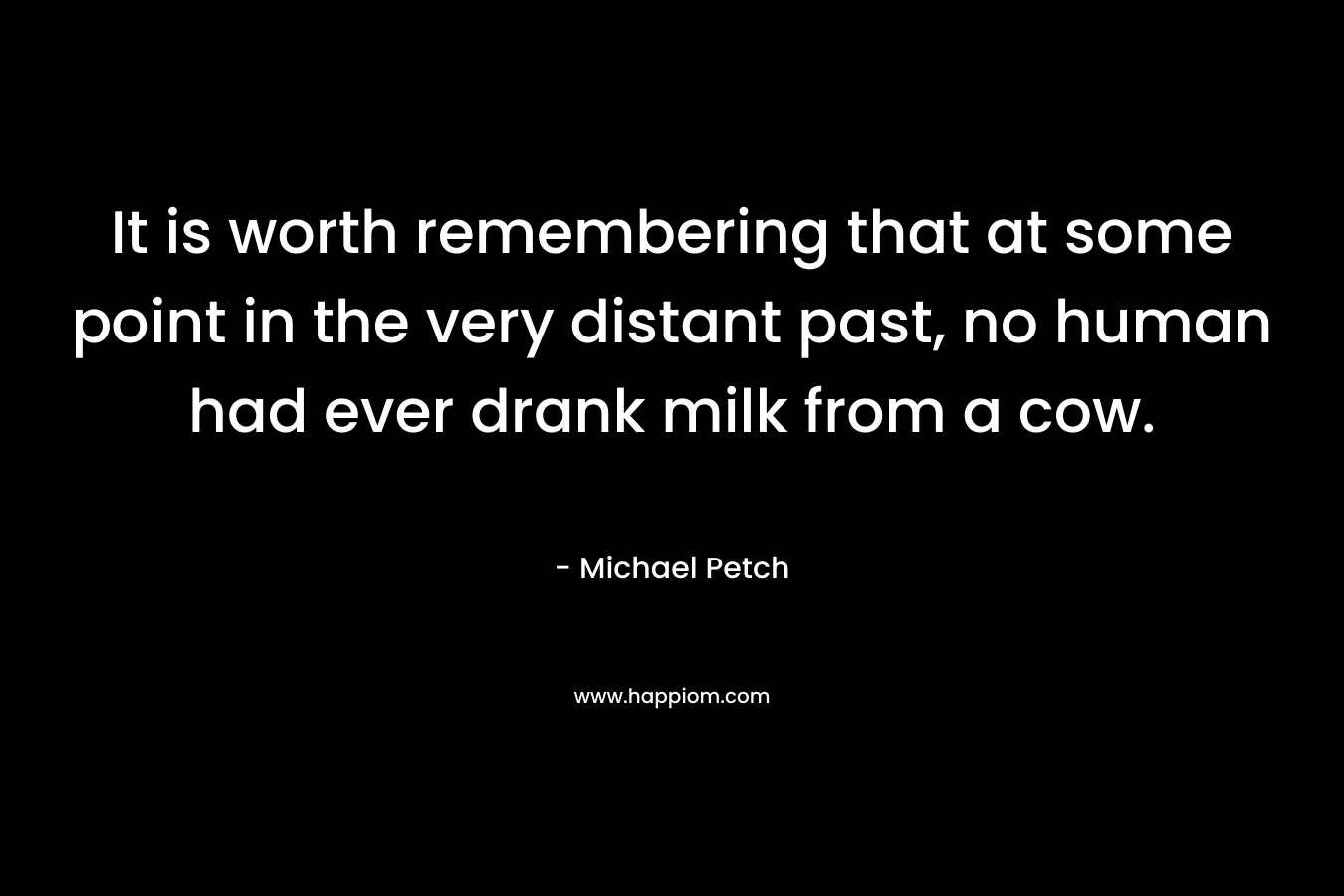 It is worth remembering that at some point in the very distant past, no human had ever drank milk from a cow. – Michael Petch
