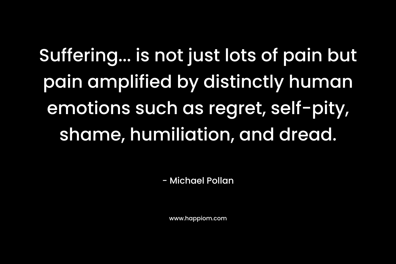 Suffering... is not just lots of pain but pain amplified by distinctly human emotions such as regret, self-pity, shame, humiliation, and dread.