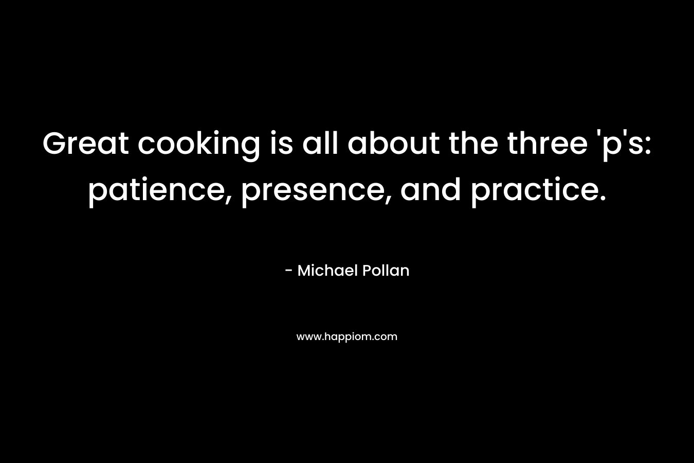 Great cooking is all about the three ‘p’s: patience, presence, and practice. – Michael Pollan