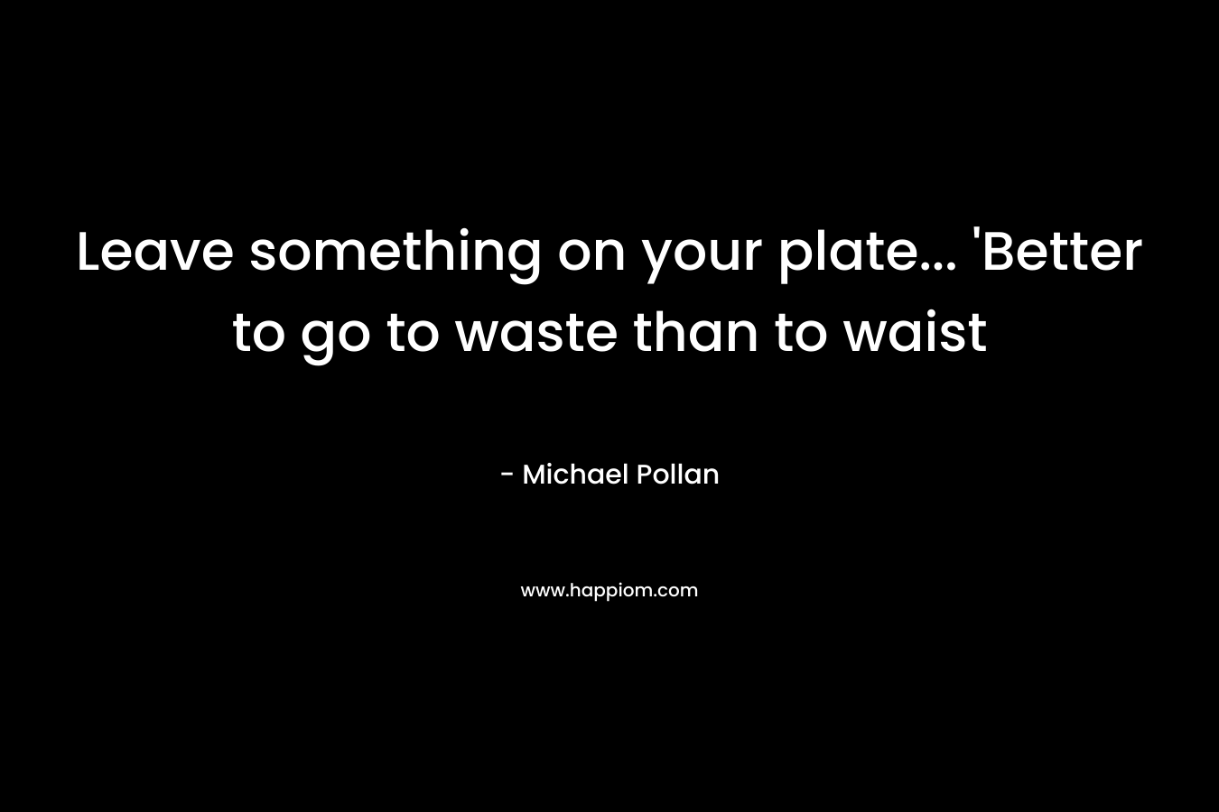 Leave something on your plate… ‘Better to go to waste than to waist – Michael Pollan