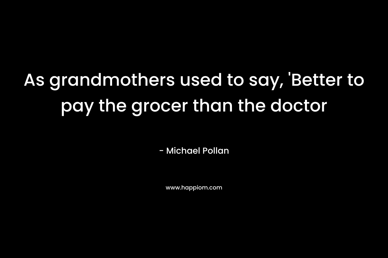 As grandmothers used to say, ‘Better to pay the grocer than the doctor – Michael Pollan