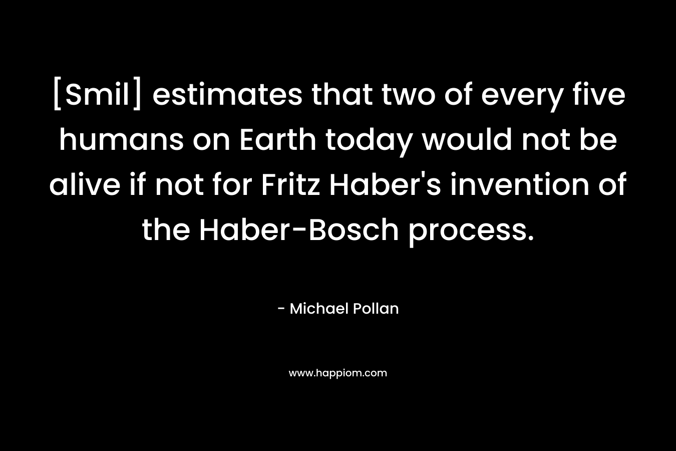 [Smil] estimates that two of every five humans on Earth today would not be alive if not for Fritz Haber’s invention of the Haber-Bosch process. – Michael Pollan