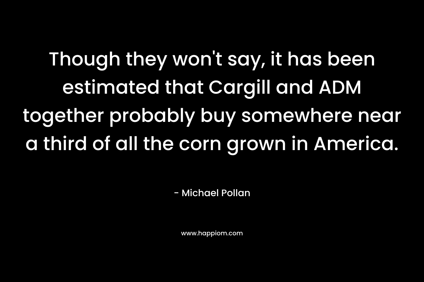 Though they won’t say, it has been estimated that Cargill and ADM together probably buy somewhere near a third of all the corn grown in America. – Michael Pollan