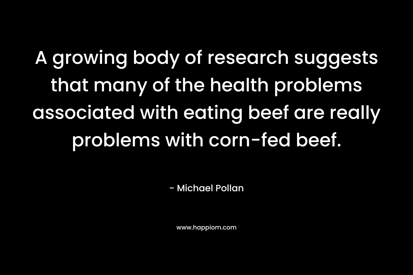 A growing body of research suggests that many of the health problems associated with eating beef are really problems with corn-fed beef. – Michael Pollan