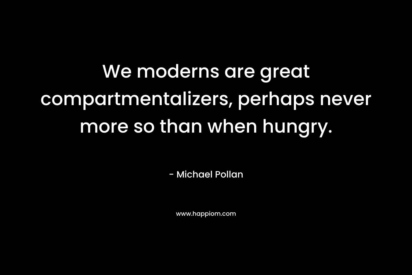 We moderns are great compartmentalizers, perhaps never more so than when hungry. – Michael Pollan