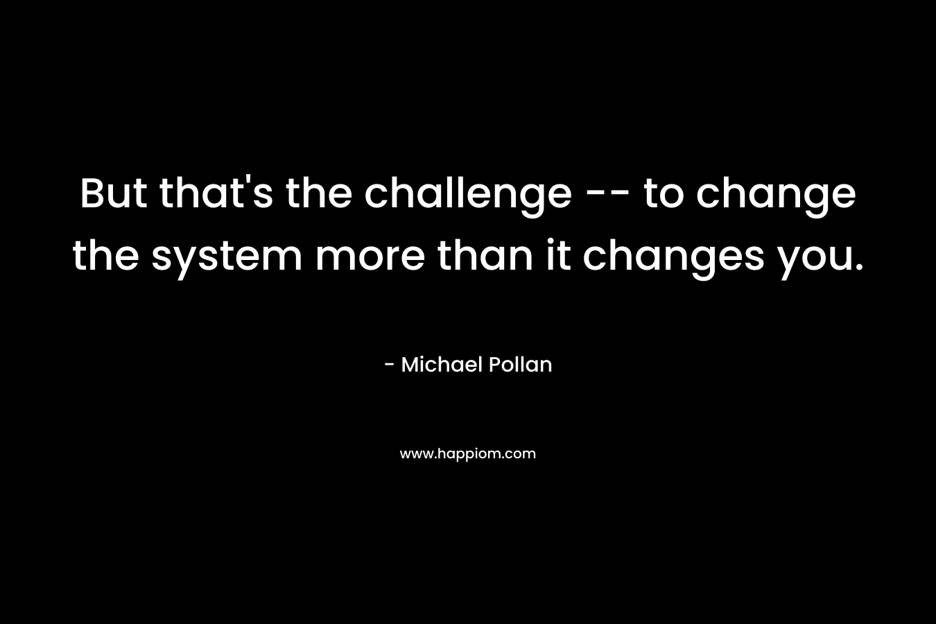But that's the challenge -- to change the system more than it changes you.