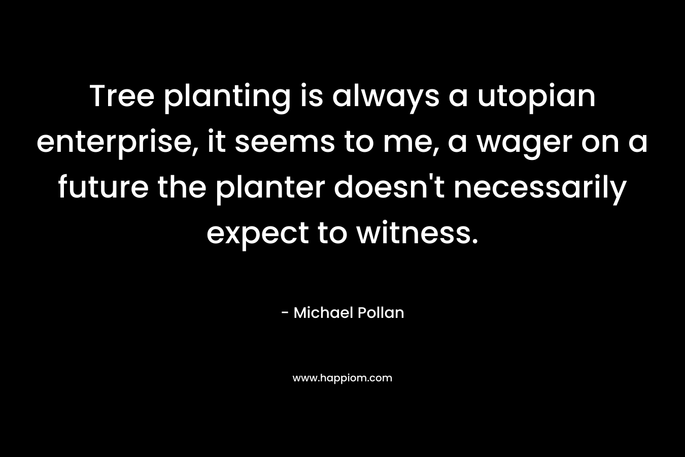 Tree planting is always a utopian enterprise, it seems to me, a wager on a future the planter doesn’t necessarily expect to witness. – Michael Pollan