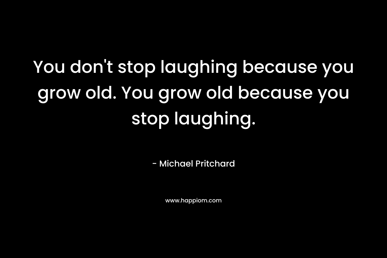 You don’t stop laughing because you grow old. You grow old because you stop laughing. – Michael Pritchard