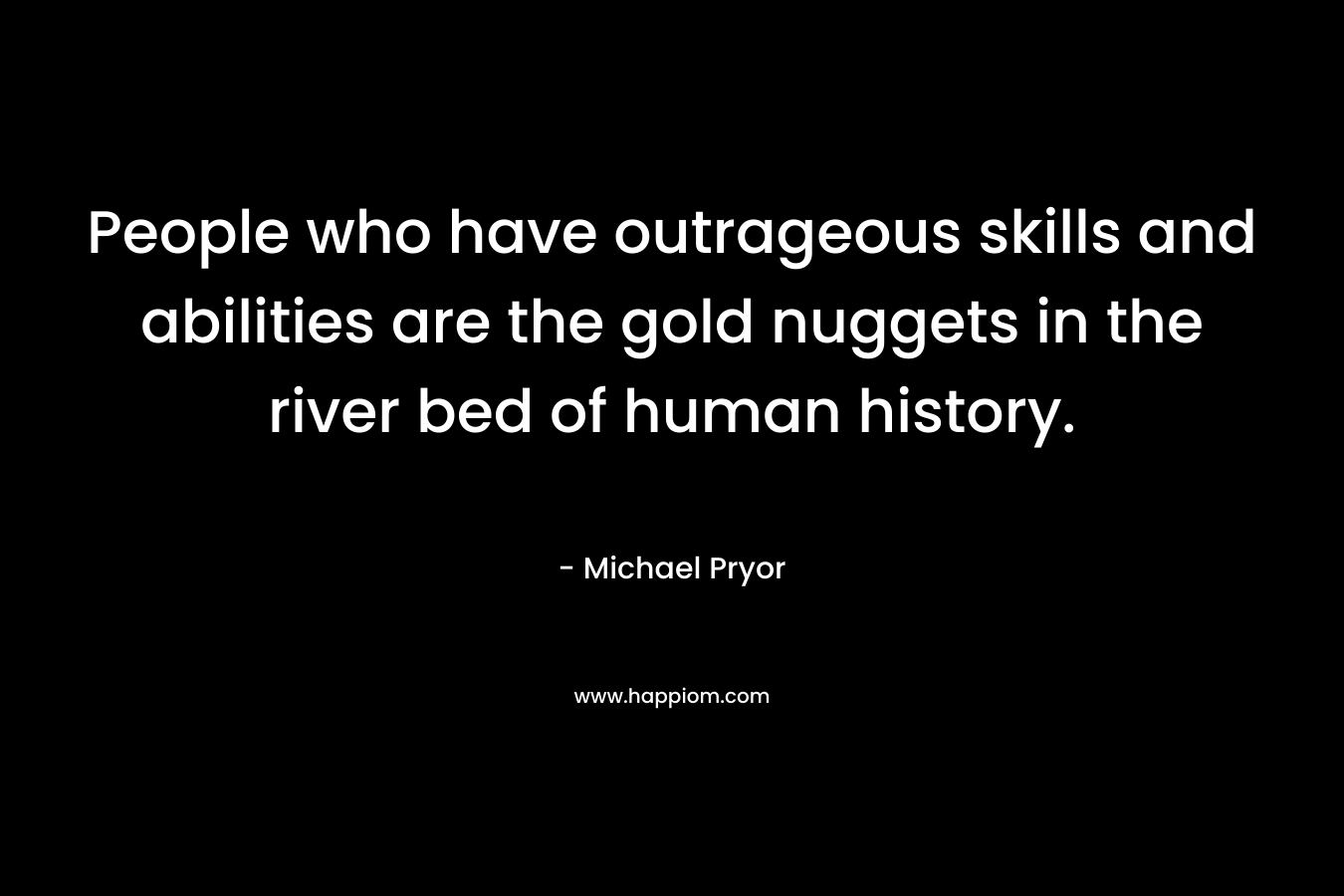 People who have outrageous skills and abilities are the gold nuggets in the river bed of human history. – Michael Pryor