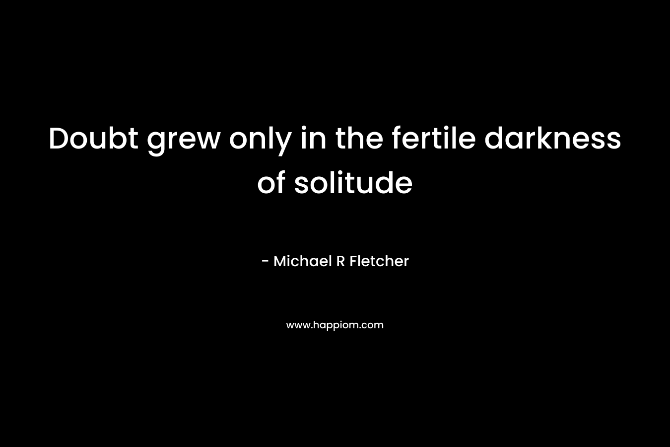 Doubt grew only in the fertile darkness of solitude – Michael R Fletcher