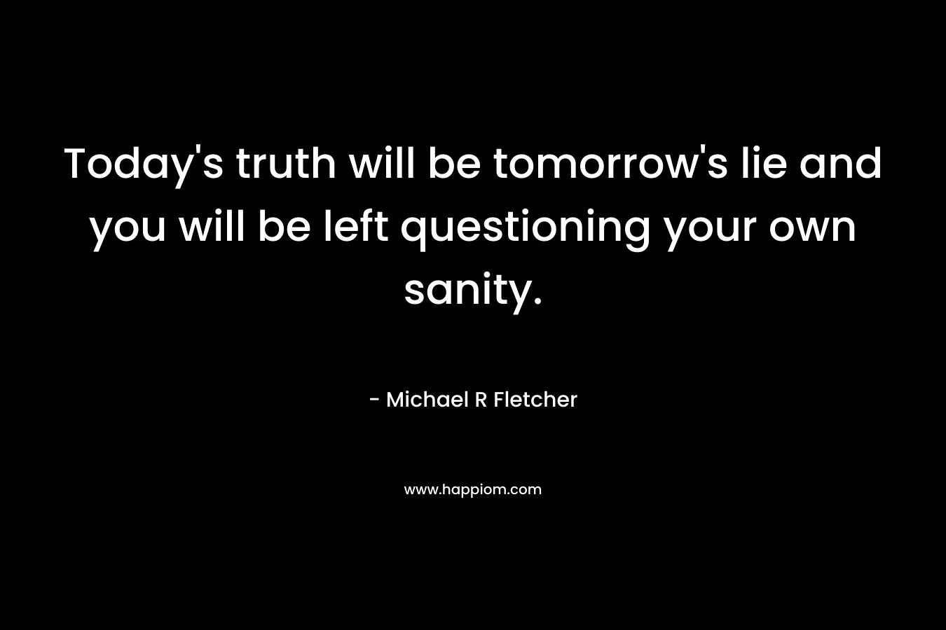 Today’s truth will be tomorrow’s lie and you will be left questioning your own sanity. – Michael R Fletcher