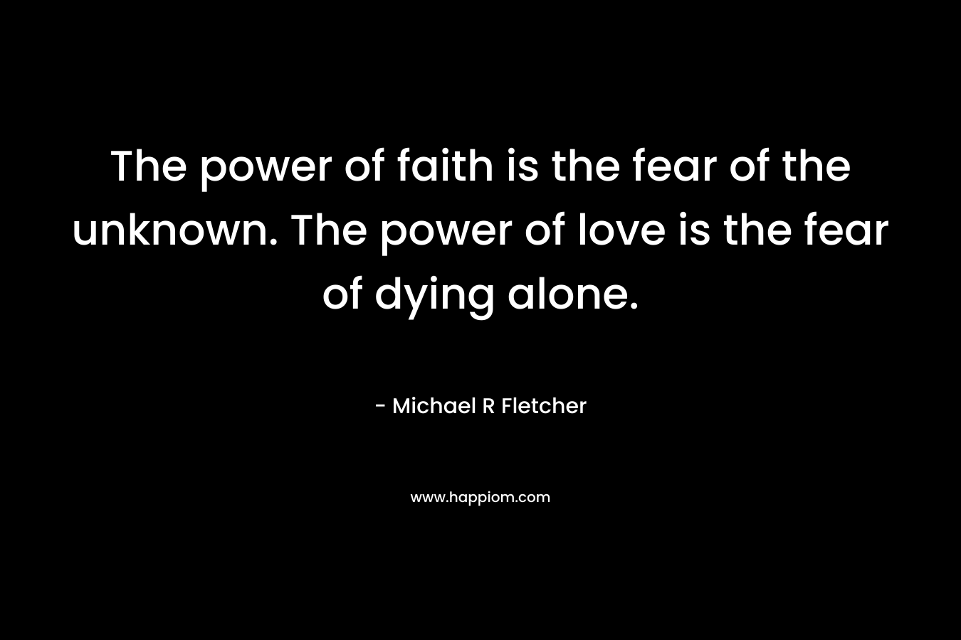 The power of faith is the fear of the unknown. The power of love is the fear of dying alone. – Michael R Fletcher