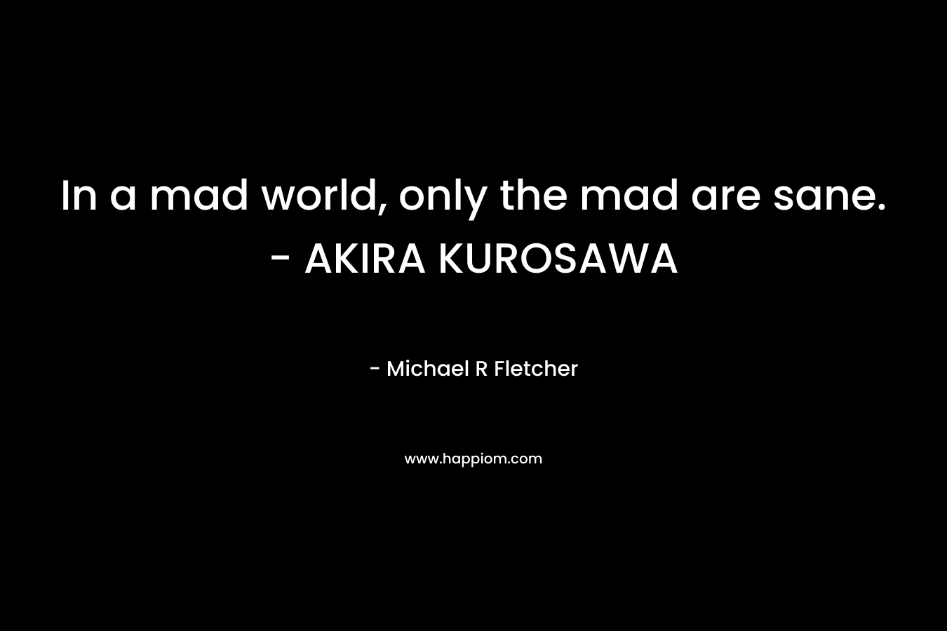 In a mad world, only the mad are sane. – AKIRA KUROSAWA – Michael R Fletcher