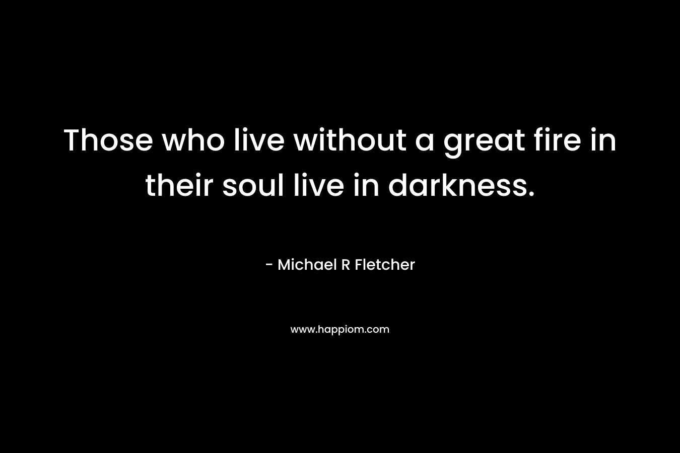 Those who live without a great fire in their soul live in darkness.