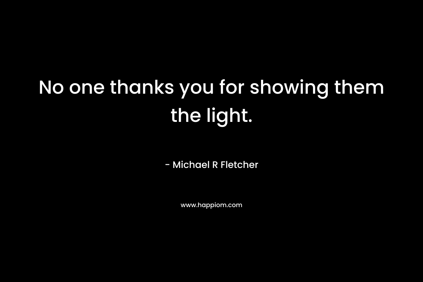 No one thanks you for showing them the light. – Michael R Fletcher