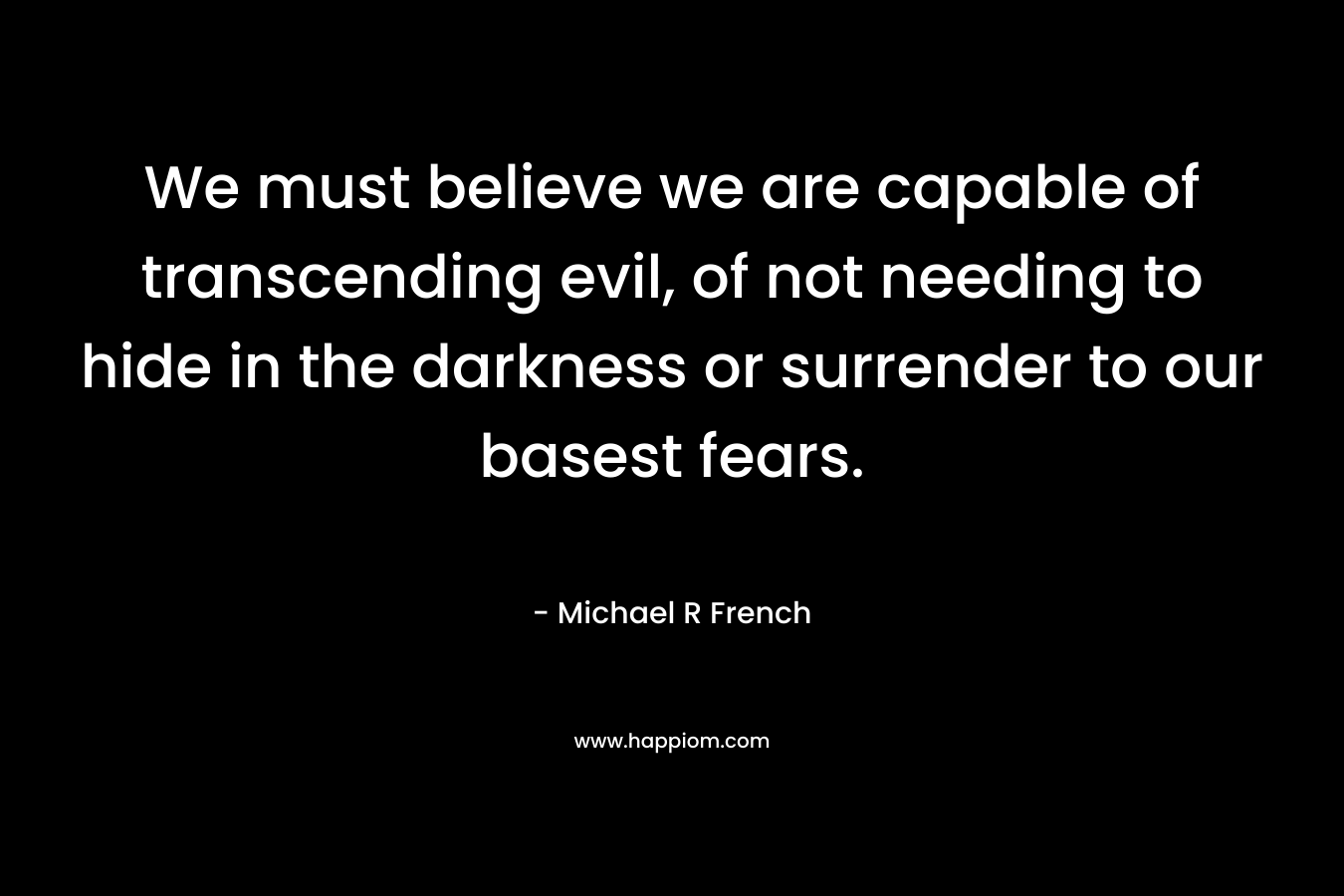 We must believe we are capable of transcending evil, of not needing to hide in the darkness or surrender to our basest fears. – Michael R French