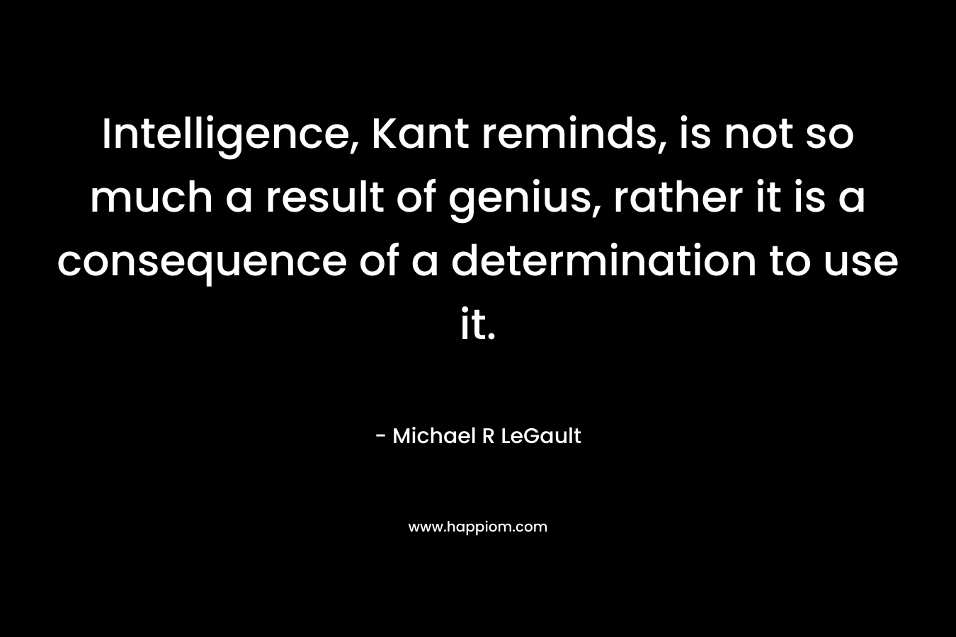 Intelligence, Kant reminds, is not so much a result of genius, rather it is a consequence of a determination to use it.