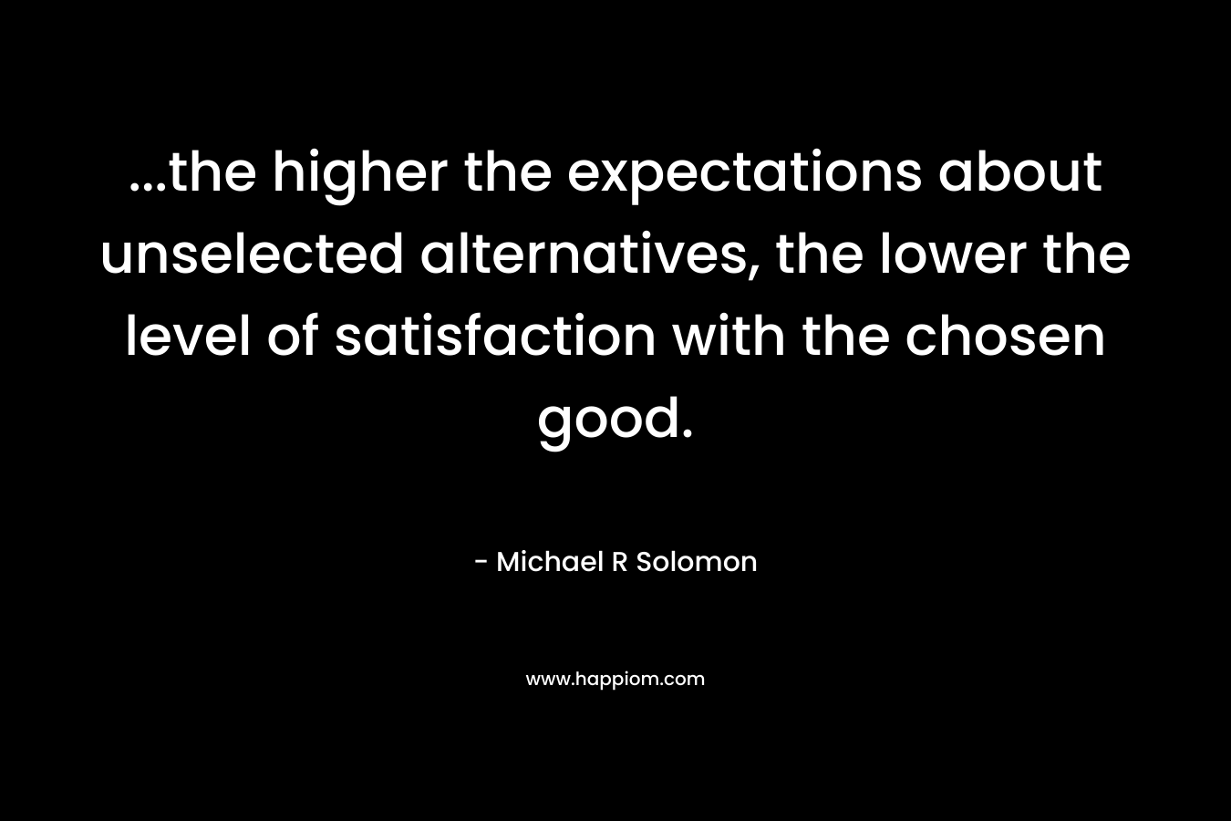 …the higher the expectations about unselected alternatives, the lower the level of satisfaction with the chosen good. – Michael R Solomon